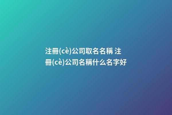 注冊(cè)公司取名名稱 注冊(cè)公司名稱什么名字好